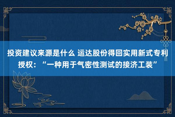 投资建议来源是什么 运达股份得回实用新式专利授权：“一种用于气密性测试的接济工装”